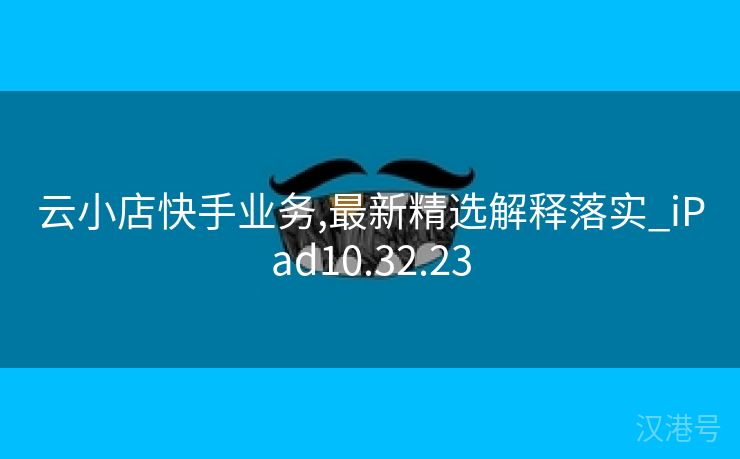 云小店快手业务,最新精选解释落实_iPad10.32.23