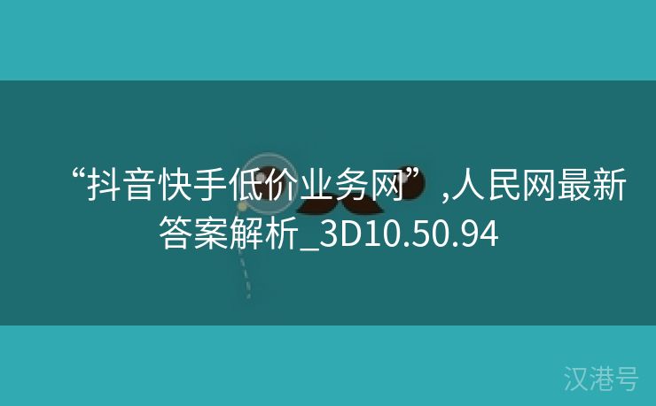 “抖音快手低价业务网”,人民网最新答案解析_3D10.50.94