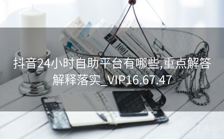 抖音24小时自助平台有哪些,重点解答解释落实_VIP16.67.47