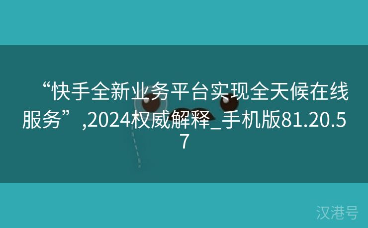 “快手全新业务平台实现全天候在线服务”,2024权威解释_手机版81.20.57