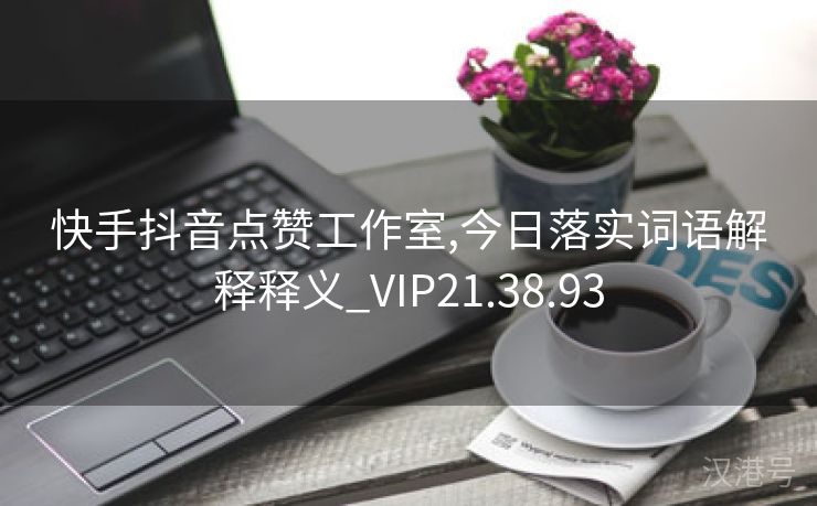 快手抖音点赞工作室,今日落实词语解释释义_VIP21.38.93