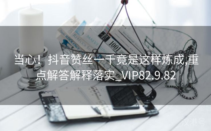 当心！抖音赞丝一千竟是这样炼成,重点解答解释落实_VIP82.9.82