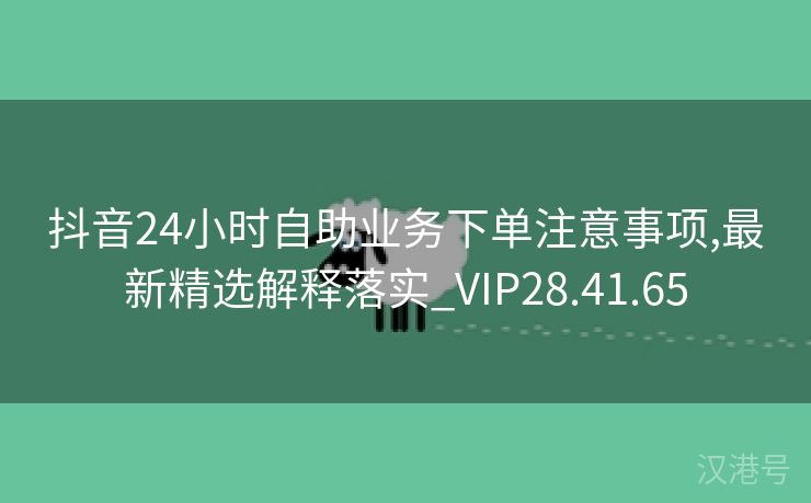 抖音24小时自助业务下单注意事项,最新精选解释落实_VIP28.41.65