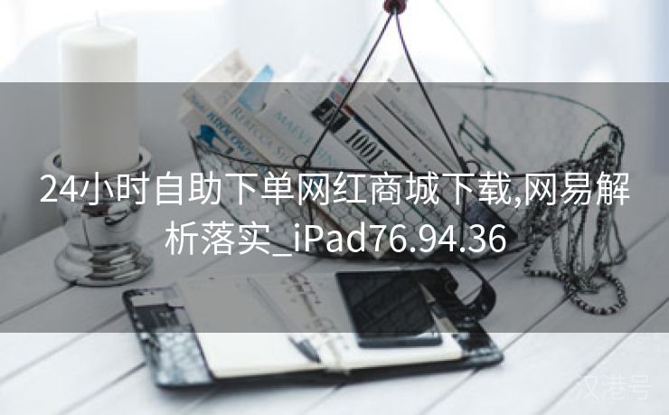 24小时自助下单网红商城下载,网易解析落实_iPad76.94.36