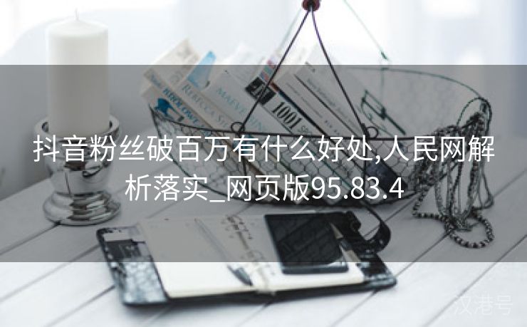 抖音粉丝破百万有什么好处,人民网解析落实_网页版95.83.4