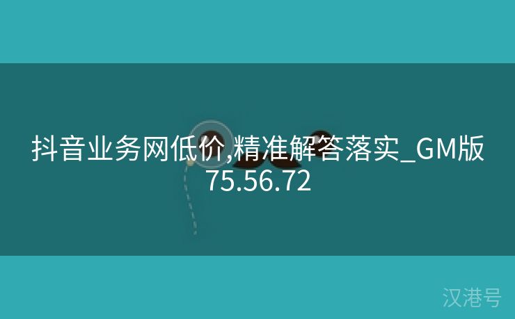 抖音业务网低价,精准解答落实_GM版75.56.72