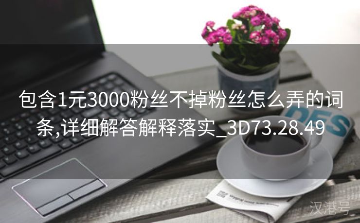 包含1元3000粉丝不掉粉丝怎么弄的词条,详细解答解释落实_3D73.28.49