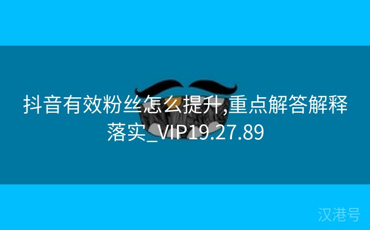 抖音有效粉丝怎么提升,重点解答解释落实_VIP19.27.89