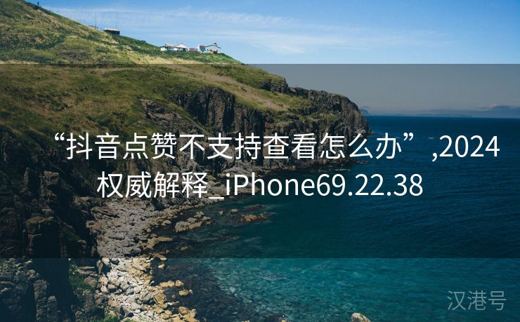 “抖音点赞不支持查看怎么办”,2024权威解释_iPhone69.22.38