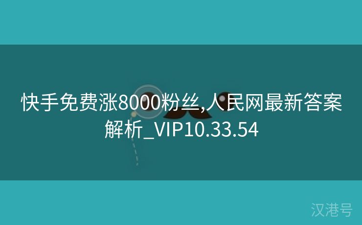 快手免费涨8000粉丝,人民网最新答案解析_VIP10.33.54