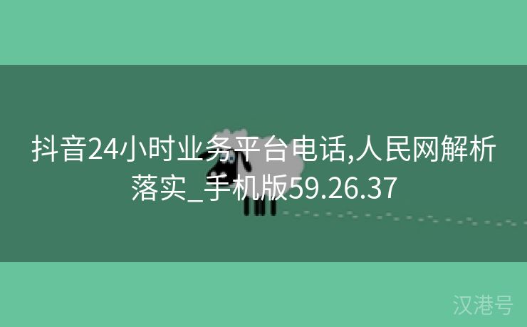 抖音24小时业务平台电话,人民网解析落实_手机版59.26.37