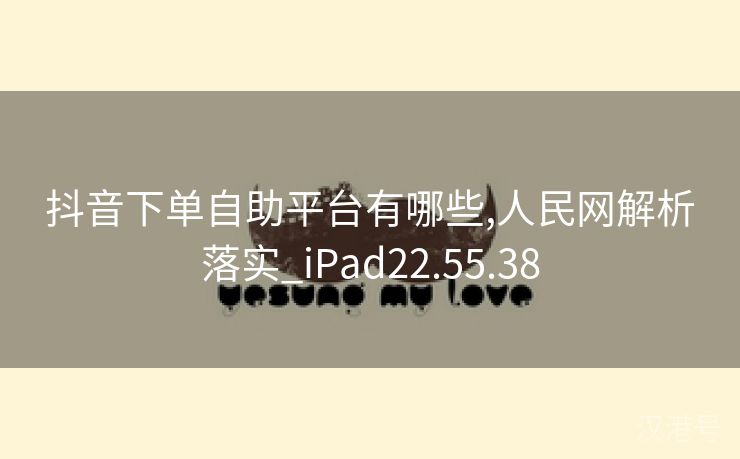 抖音下单自助平台有哪些,人民网解析落实_iPad22.55.38