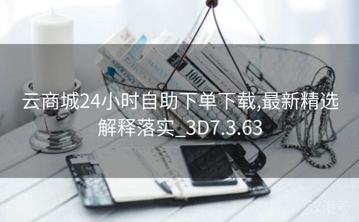 云商城24小时自助下单下载,最新精选解释落实_3D7.3.63