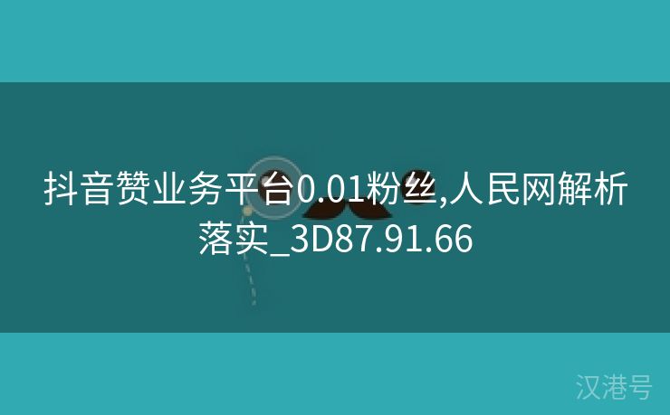 抖音赞业务平台0.01粉丝,人民网解析落实_3D87.91.66