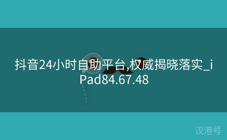 抖音24小时自助平台,权威揭晓落实_iPad84.67.48