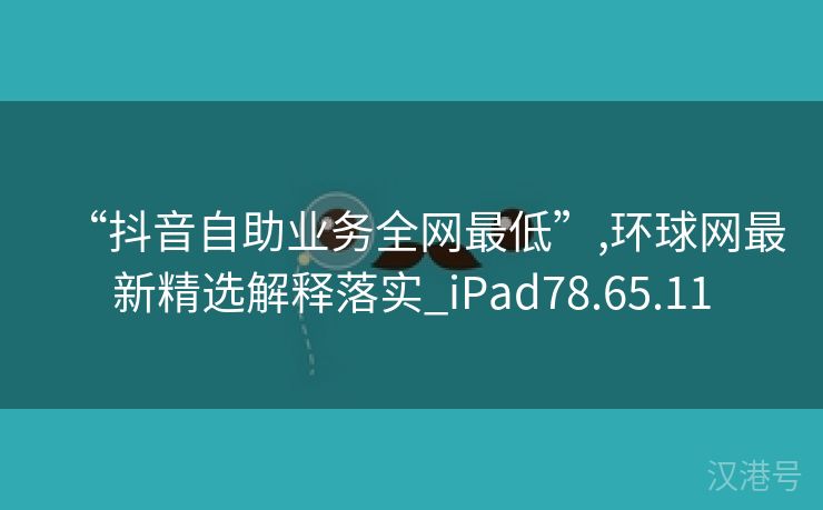 “抖音自助业务全网最低”,环球网最新精选解释落实_iPad78.65.11