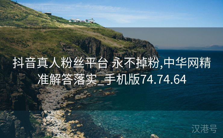 抖音真人粉丝平台 永不掉粉,中华网精准解答落实_手机版74.74.64