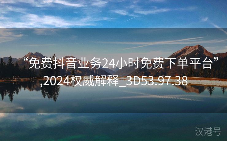 “免费抖音业务24小时免费下单平台”,2024权威解释_3D53.97.38