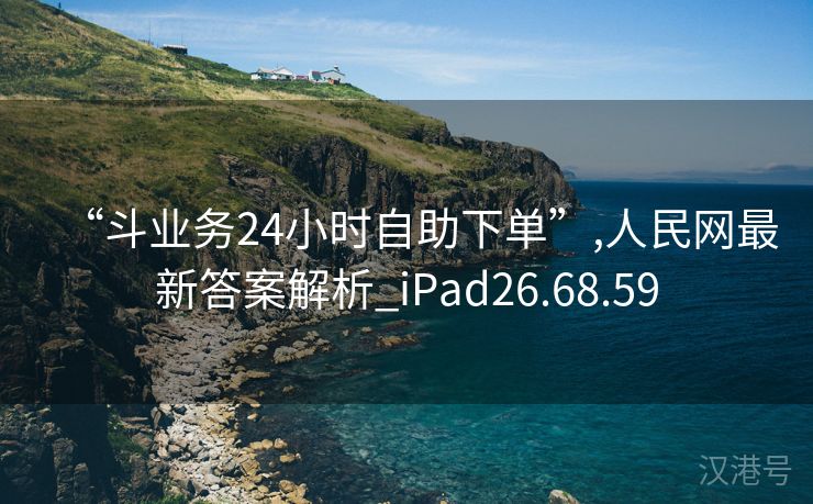 “斗业务24小时自助下单”,人民网最新答案解析_iPad26.68.59