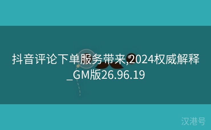 抖音评论下单服务带来,2024权威解释_GM版26.96.19