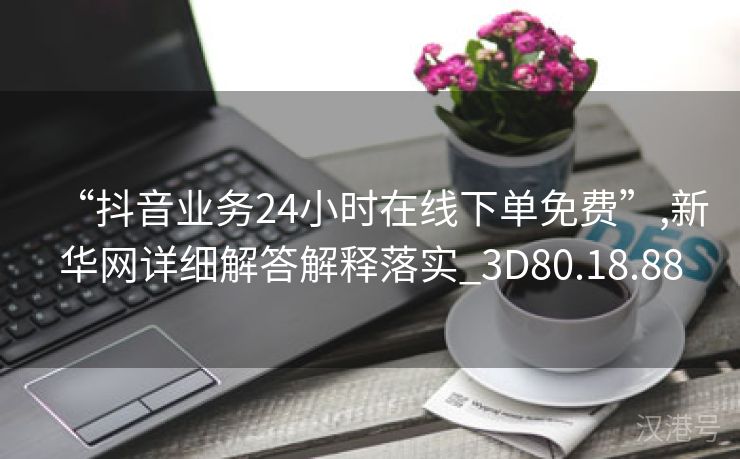 “抖音业务24小时在线下单免费”,新华网详细解答解释落实_3D80.18.88