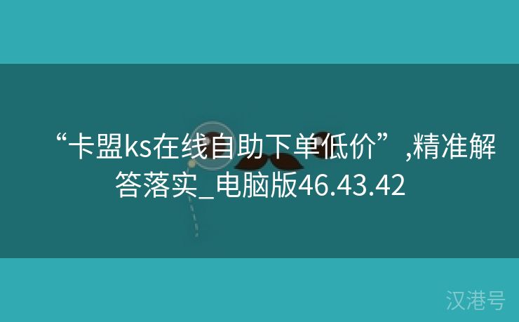 “卡盟ks在线自助下单低价”,精准解答落实_电脑版46.43.42