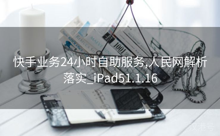 快手业务24小时自助服务,人民网解析落实_iPad51.1.16