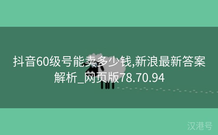 抖音60级号能卖多少钱,新浪最新答案解析_网页版78.70.94