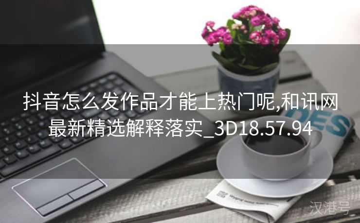 抖音怎么发作品才能上热门呢,和讯网最新精选解释落实_3D18.57.94