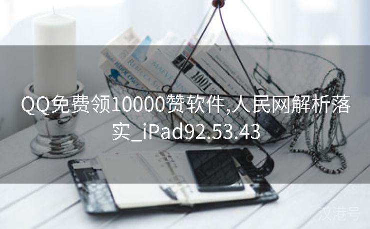 QQ免费领10000赞软件,人民网解析落实_iPad92.53.43