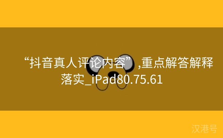 “抖音真人评论内容”,重点解答解释落实_iPad80.75.61