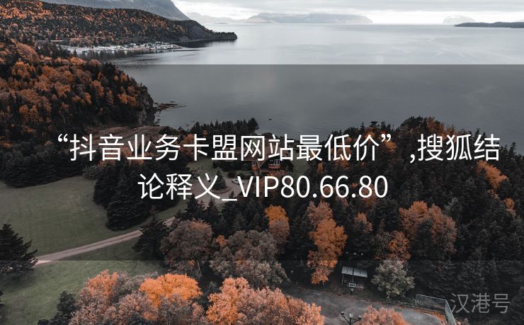 “抖音业务卡盟网站最低价”,搜狐结论释义_VIP80.66.80