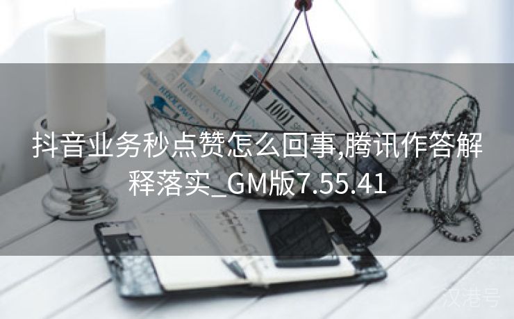 抖音业务秒点赞怎么回事,腾讯作答解释落实_GM版7.55.41