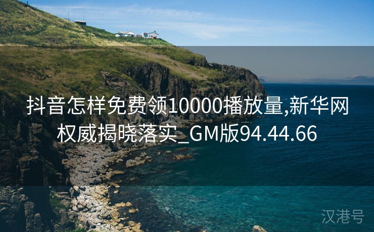 抖音怎样免费领10000播放量,新华网权威揭晓落实_GM版94.44.66