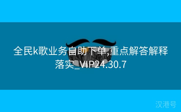 全民k歌业务自助下单,重点解答解释落实_VIP24.30.7