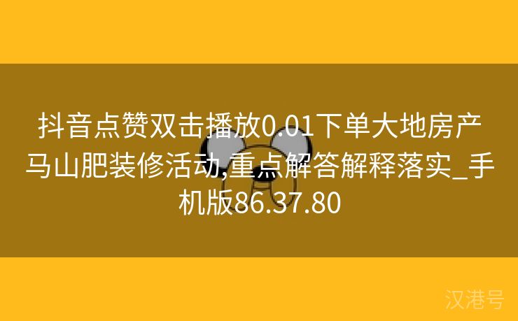 抖音点赞双击播放0.01下单大地房产马山肥装修活动,重点解答解释落实_手机版86.37.80