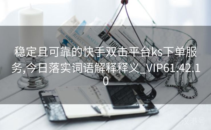 稳定且可靠的快手双击平台ks下单服务,今日落实词语解释释义_VIP61.42.10