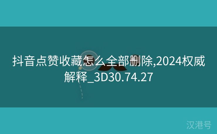 抖音点赞收藏怎么全部删除,2024权威解释_3D30.74.27