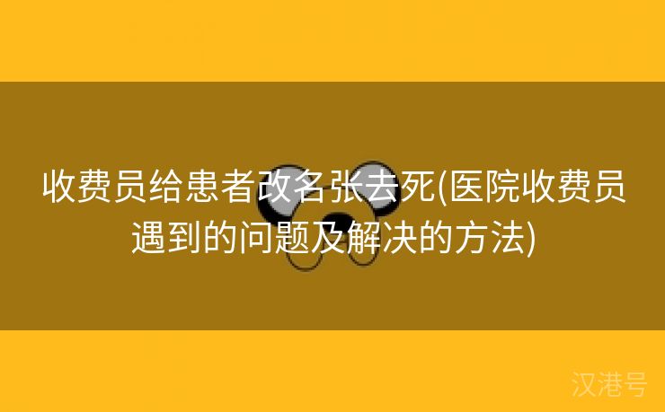 收费员给患者改名张去死(医院收费员遇到的问题及解决的方法)