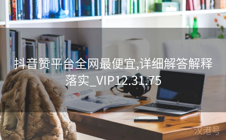 抖音赞平台全网最便宜,详细解答解释落实_VIP12.31.75