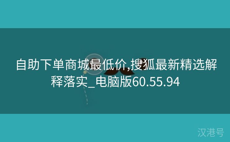 自助下单商城最低价,搜狐最新精选解释落实_电脑版60.55.94