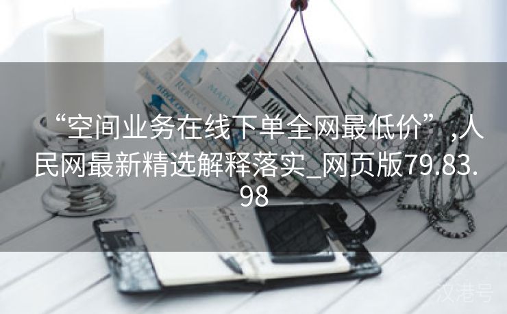 “空间业务在线下单全网最低价”,人民网最新精选解释落实_网页版79.83.98