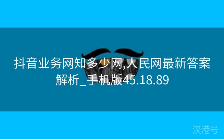 抖音业务网知多少网,人民网最新答案解析_手机版45.18.89