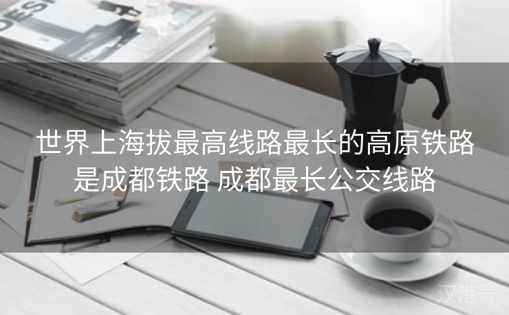 世界上海拔最高线路最长的高原铁路是成都铁路 成都最长公交线路