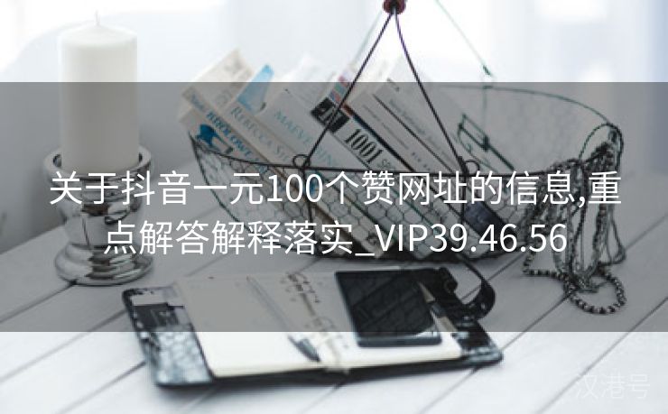 关于抖音一元100个赞网址的信息,重点解答解释落实_VIP39.46.56