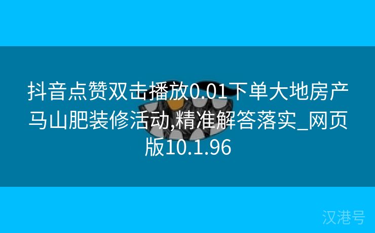 抖音点赞双击播放0.01下单大地房产马山肥装修活动,精准解答落实_网页版10.1.96