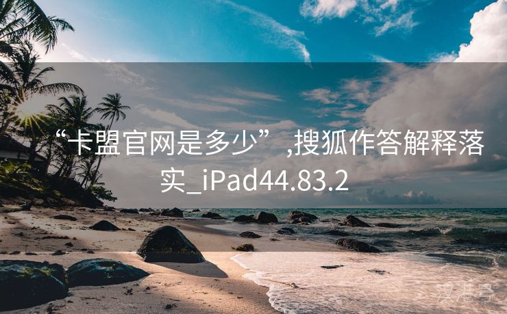 “卡盟官网是多少”,搜狐作答解释落实_iPad44.83.2