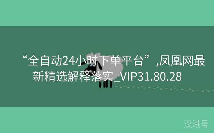 “全自动24小时下单平台”,凤凰网最新精选解释落实_VIP31.80.28