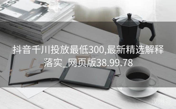 抖音千川投放最低300,最新精选解释落实_网页版38.99.78