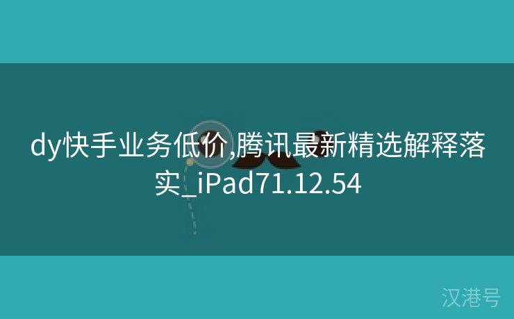 dy快手业务低价,腾讯最新精选解释落实_iPad71.12.54